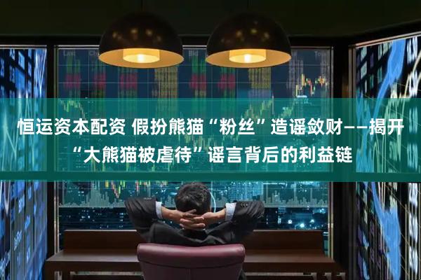 恒运资本配资 假扮熊猫“粉丝”造谣敛财——揭开“大熊猫被虐待”谣言背后的利益链