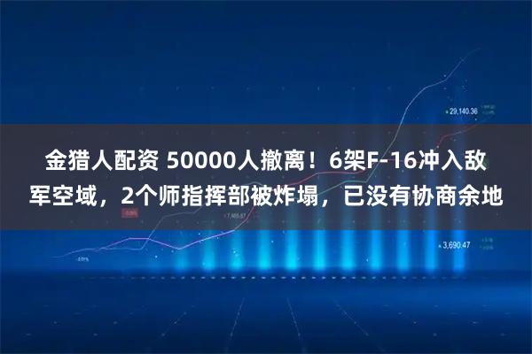 金猎人配资 50000人撤离！6架F-16冲入敌军空域，2个师指挥部被炸塌，已没有协商余地