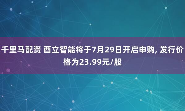 千里马配资 酉立智能将于7月29日开启申购, 发行价格为23.99元/股