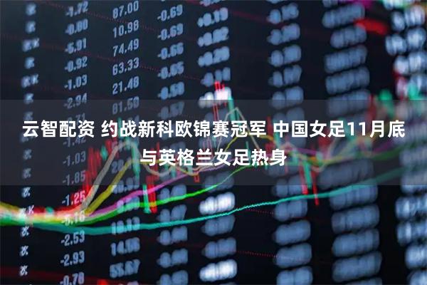 云智配资 约战新科欧锦赛冠军 中国女足11月底与英格兰女足热身