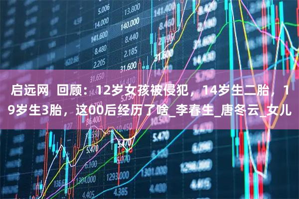 启远网  回顾：12岁女孩被侵犯，14岁生二胎，19岁生3胎，这00后经历了啥_李春生_唐冬云_女儿