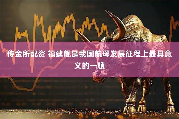 传金所配资 福建舰是我国航母发展征程上最具意义的一艘