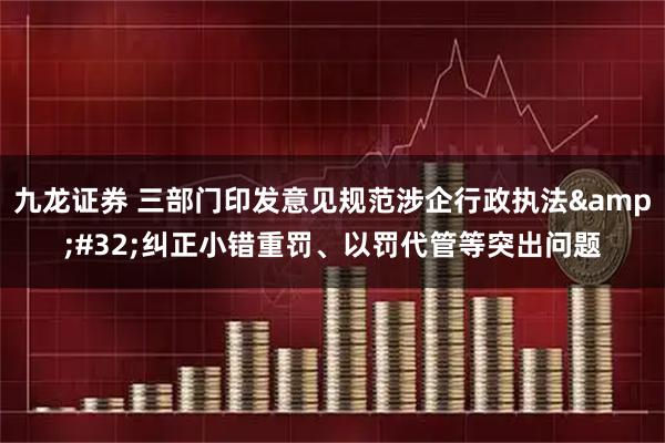 九龙证券 三部门印发意见规范涉企行政执法 纠正小错重罚、以罚代管等突出问题