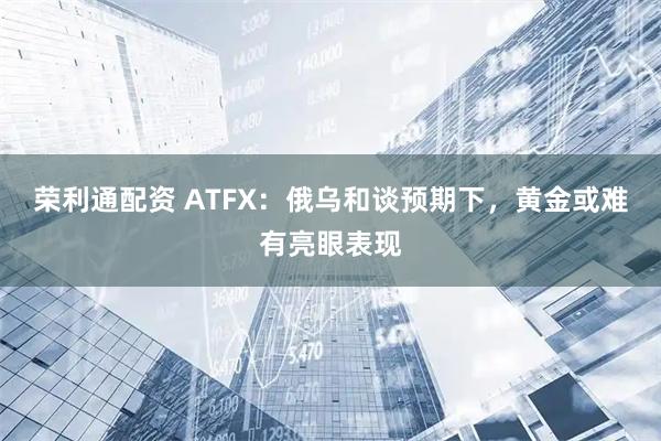 荣利通配资 ATFX：俄乌和谈预期下，黄金或难有亮眼表现