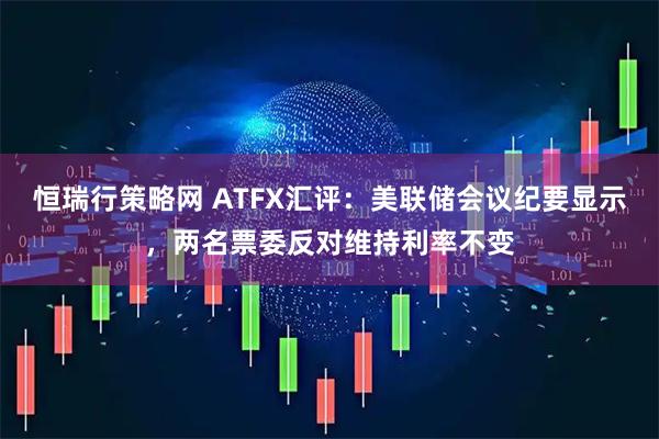 恒瑞行策略网 ATFX汇评：美联储会议纪要显示，两名票委反对维持利率不变