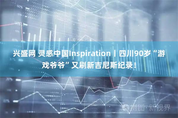 兴盛网 灵感中国Inspiration丨四川90岁“游戏爷爷”又刷新吉尼斯纪录！