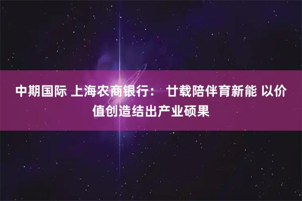 中期国际 上海农商银行： 廿载陪伴育新能 以价值创造结出产业硕果