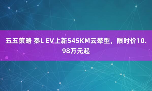 五五策略 秦L EV上新545KM云辇型，限时价10.98万元起