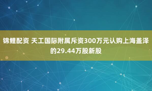 锦鲤配资 天工国际附属斥资300万元认购上海盖泽的29.44万股新股