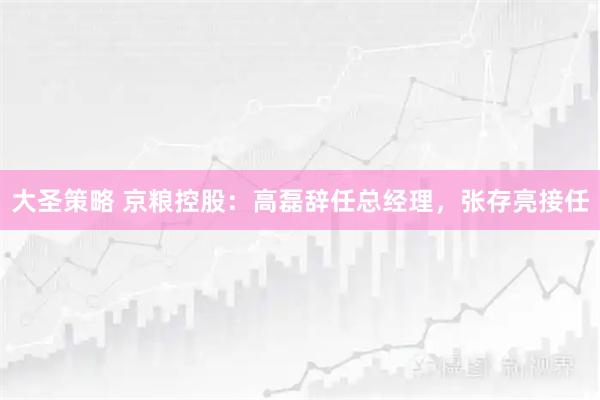 大圣策略 京粮控股：高磊辞任总经理，张存亮接任
