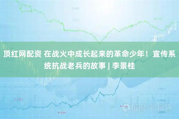 顶红网配资 在战火中成长起来的革命少年!宣传系统抗战老兵的故事 | 李景桂