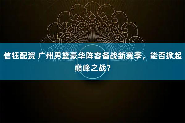 信钰配资 广州男篮豪华阵容备战新赛季，能否掀起巅峰之战？