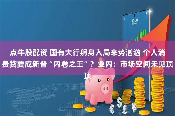 点牛股配资 国有大行躬身入局来势汹汹 个人消费贷要成新晋“内卷之王”？业内：市场空间未见顶