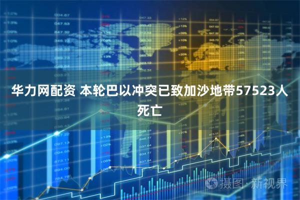 华力网配资 本轮巴以冲突已致加沙地带57523人死亡
