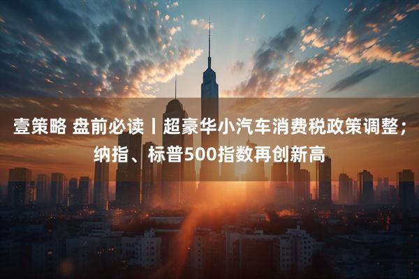 壹策略 盘前必读丨超豪华小汽车消费税政策调整；纳指、标普500指数再创新高