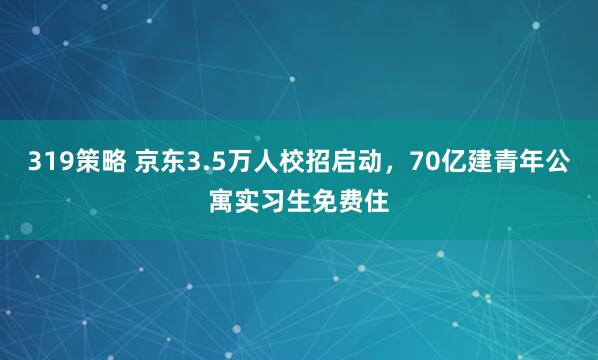 319策略 京东3.5万人校招启动，70亿建青年公寓实习生免费住