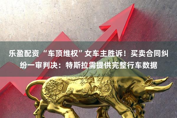 乐盈配资 “车顶维权”女车主胜诉！买卖合同纠纷一审判决：特斯拉需提供完整行车数据