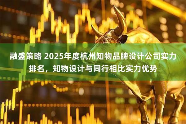 融盛策略 2025年度杭州知物品牌设计公司实力排名，知物设计与同行相比实力优势