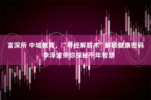 富深所 中域教育，“寻经解筋术”解锁健康密码，李泽波带你探秘千年智慧