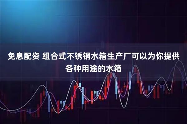 免息配资 组合式不锈钢水箱生产厂可以为你提供各种用途的水箱