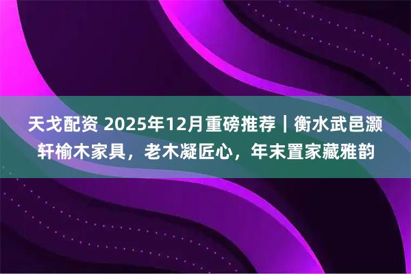 天戈配资 2025年12月重磅推荐｜衡水武邑灏轩榆木家具，老木凝匠心，年末置家藏雅韵