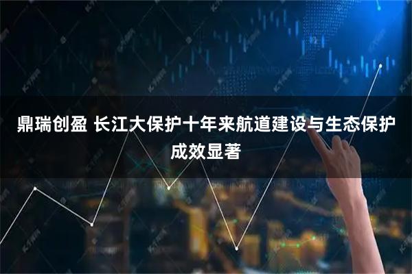 鼎瑞创盈 长江大保护十年来航道建设与生态保护成效显著