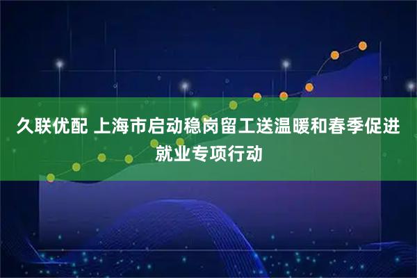 久联优配 上海市启动稳岗留工送温暖和春季促进就业专项行动