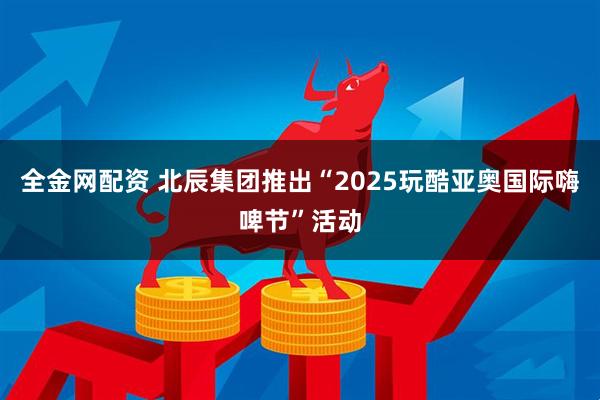 全金网配资 北辰集团推出“2025玩酷亚奥国际嗨啤节”活动