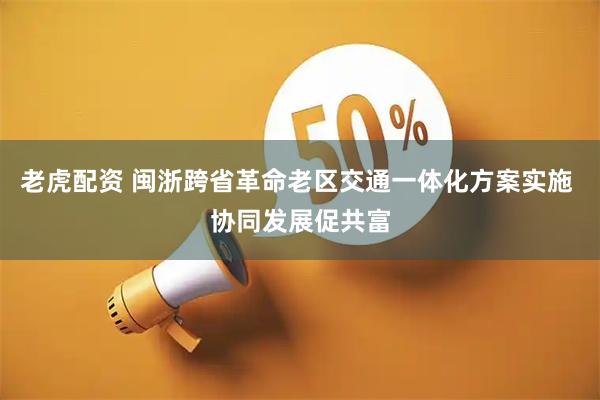 老虎配资 闽浙跨省革命老区交通一体化方案实施 协同发展促共富