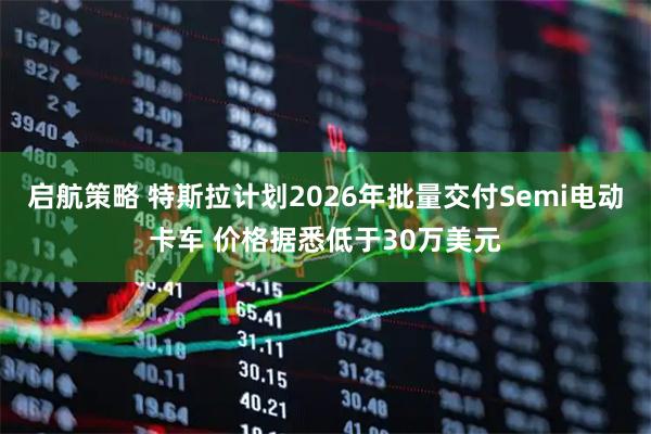 启航策略 特斯拉计划2026年批量交付Semi电动卡车 价格据悉低于30万美元