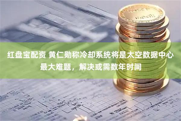 红盘宝配资 黄仁勋称冷却系统将是太空数据中心最大难题，解决或需数年时间
