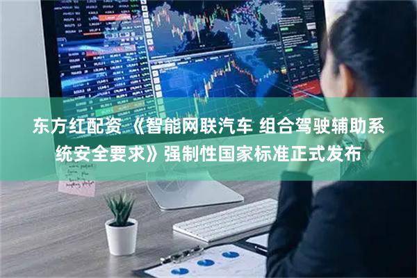 东方红配资 《智能网联汽车 组合驾驶辅助系统安全要求》强制性国家标准正式发布