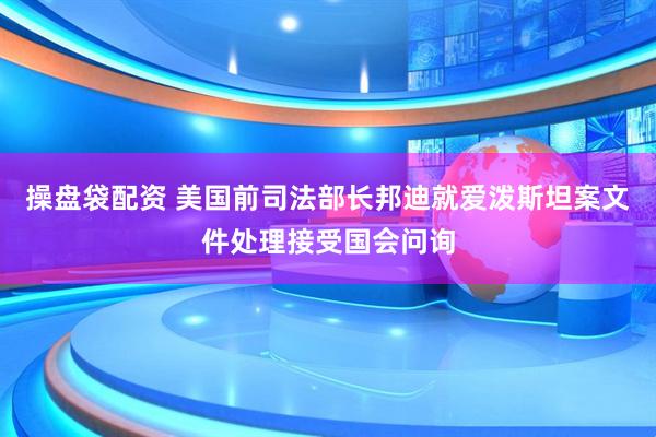 操盘袋配资 美国前司法部长邦迪就爱泼斯坦案文件处理接受国会问询